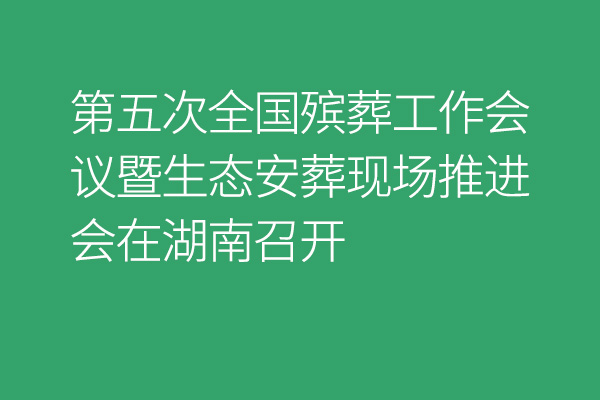 第五次全国殡葬工作会议暨生态安葬现场推进会在湖南召开
